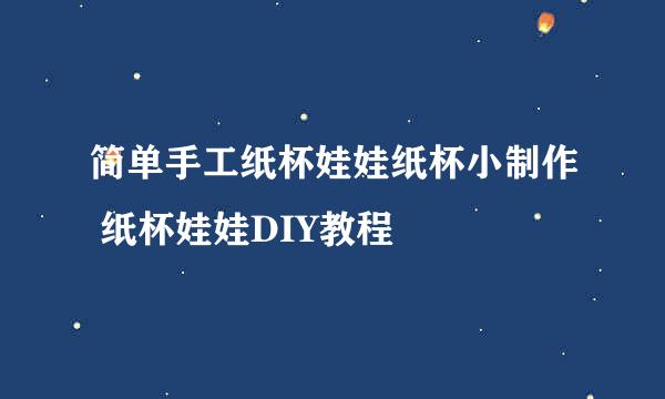 简单手工纸杯娃娃纸杯小制作 纸杯娃娃DIY教程