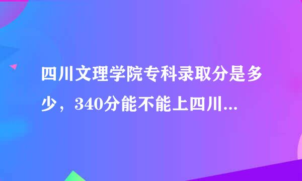 四川文理学院专科录取分是多少，340分能不能上四川文理学院中的专科