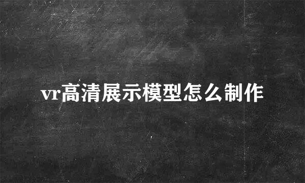 vr高清展示模型怎么制作
