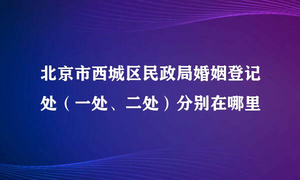 北京市西城区民政局婚姻登记处（一处、二处）分别在哪里