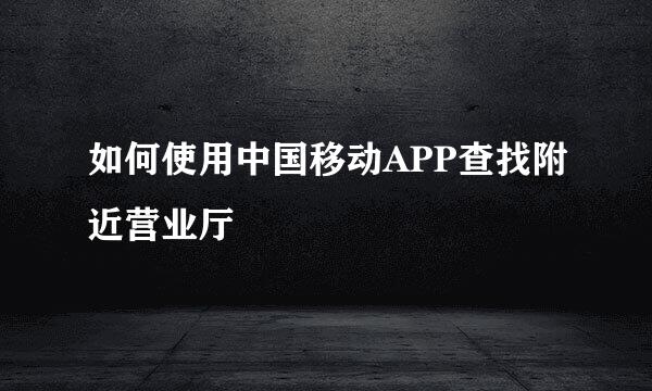 如何使用中国移动APP查找附近营业厅