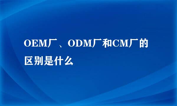 OEM厂、ODM厂和CM厂的区别是什么