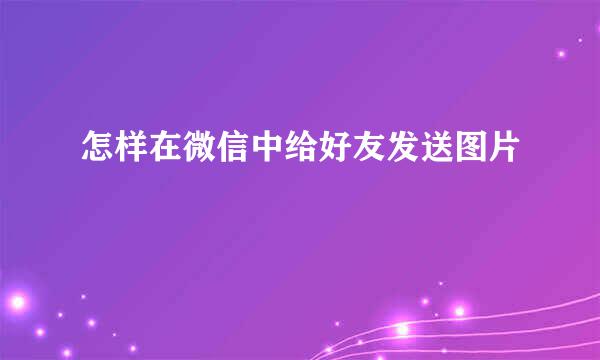 怎样在微信中给好友发送图片