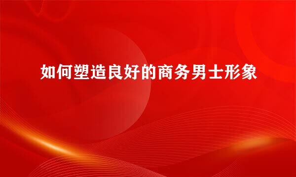 如何塑造良好的商务男士形象