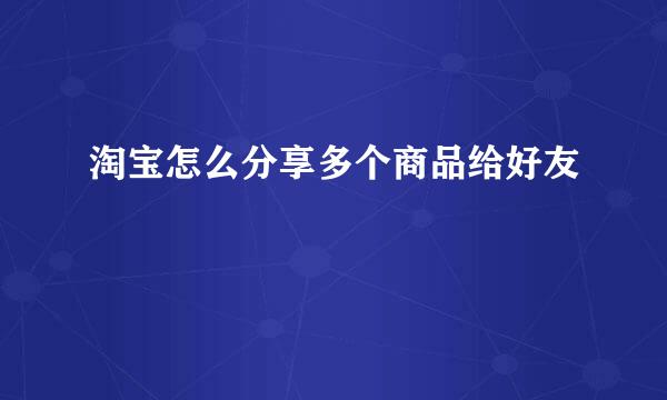 淘宝怎么分享多个商品给好友