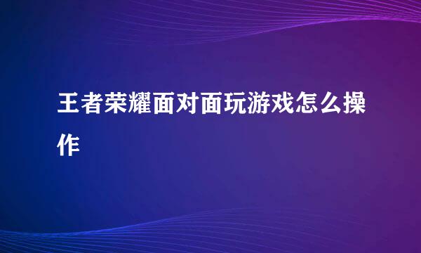 王者荣耀面对面玩游戏怎么操作