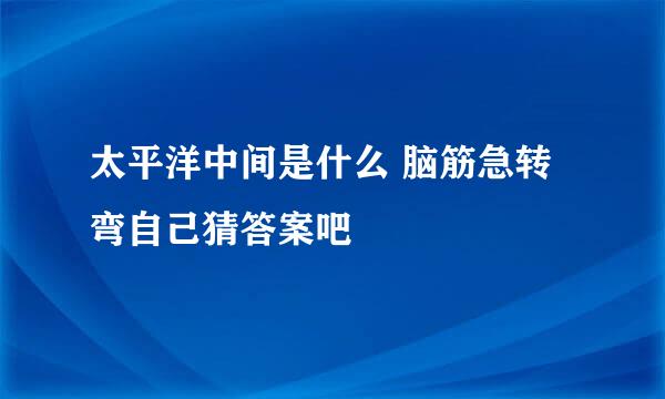 太平洋中间是什么 脑筋急转弯自己猜答案吧
