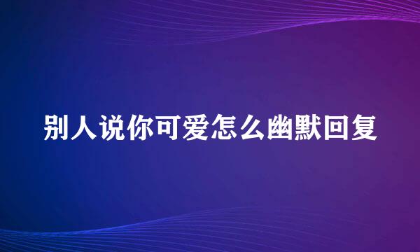 别人说你可爱怎么幽默回复