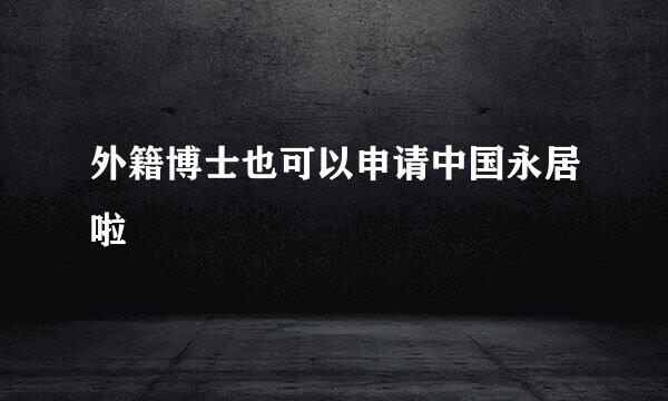 外籍博士也可以申请中国永居啦