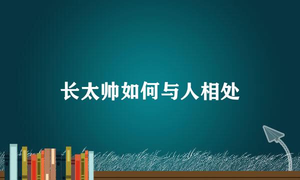 长太帅如何与人相处