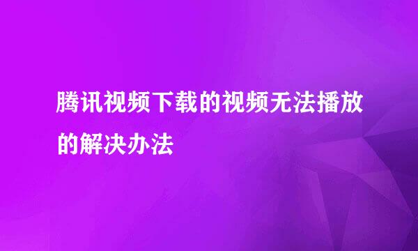 腾讯视频下载的视频无法播放的解决办法