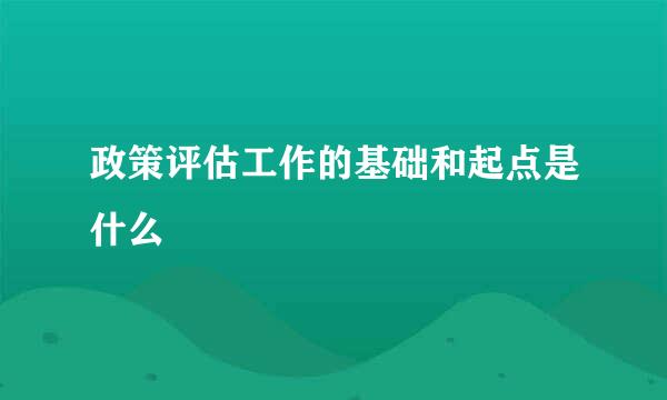 政策评估工作的基础和起点是什么