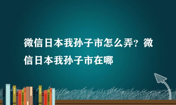 微信日本我孙子市怎么弄？微信日本我孙子市在哪