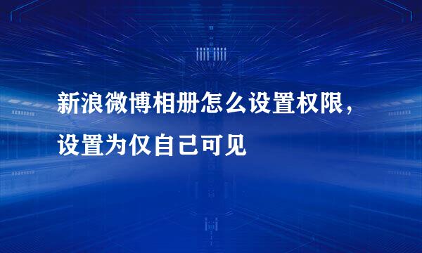 新浪微博相册怎么设置权限，设置为仅自己可见