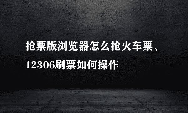 抢票版浏览器怎么抢火车票、12306刷票如何操作