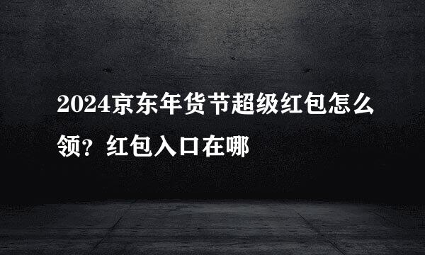 2024京东年货节超级红包怎么领？红包入口在哪