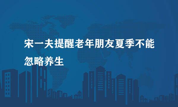 宋一夫提醒老年朋友夏季不能忽略养生