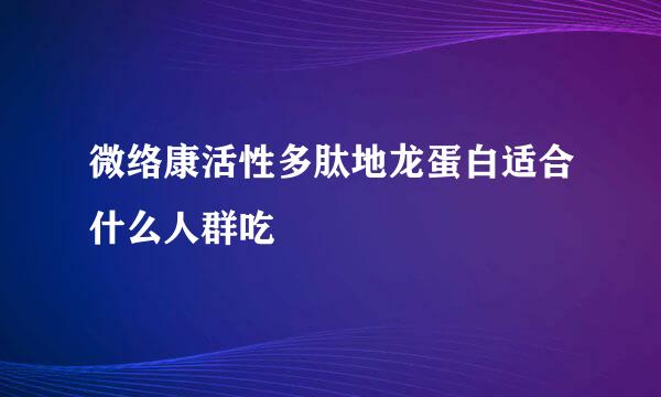 微络康活性多肽地龙蛋白适合什么人群吃