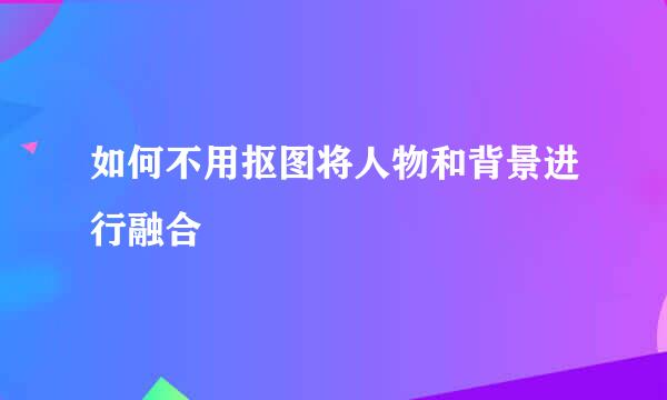 如何不用抠图将人物和背景进行融合