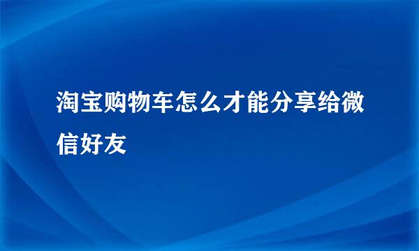 淘宝购物车怎么才能分享给微信好友