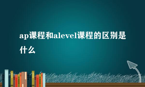 ap课程和alevel课程的区别是什么