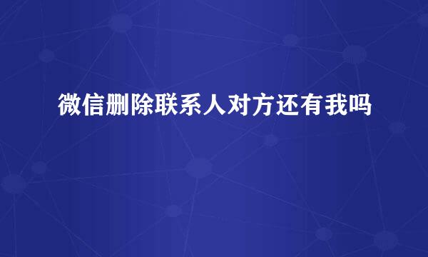 微信删除联系人对方还有我吗