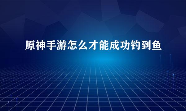 原神手游怎么才能成功钓到鱼