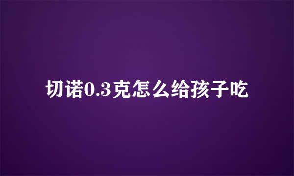 切诺0.3克怎么给孩子吃