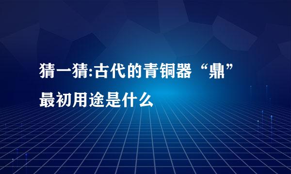 猜一猜:古代的青铜器“鼎”最初用途是什么