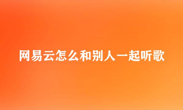 网易云怎么和别人一起听歌
