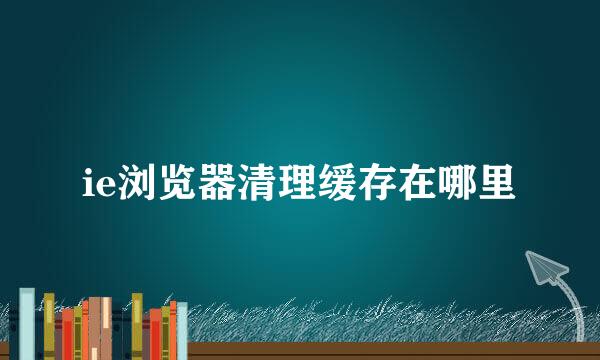 ie浏览器清理缓存在哪里