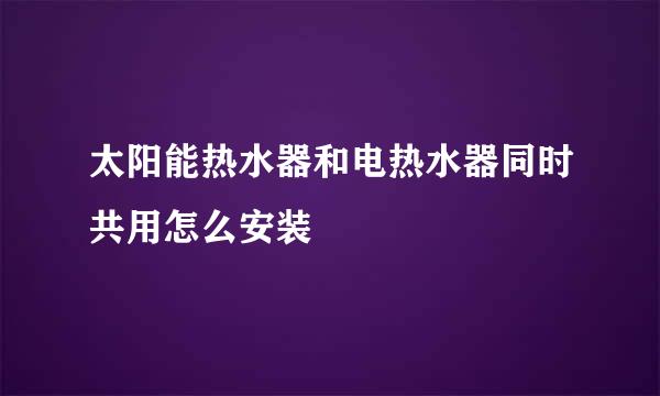 太阳能热水器和电热水器同时共用怎么安装