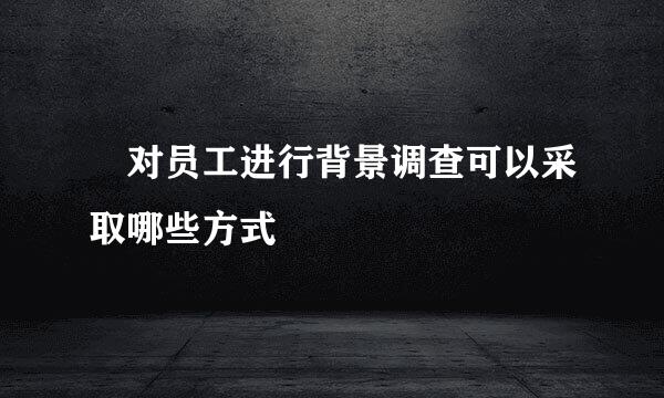 ​对员工进行背景调查可以采取哪些方式