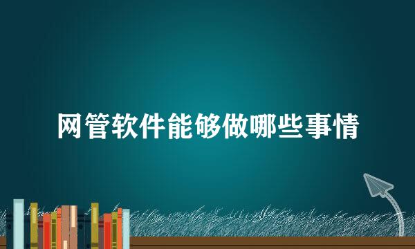 网管软件能够做哪些事情