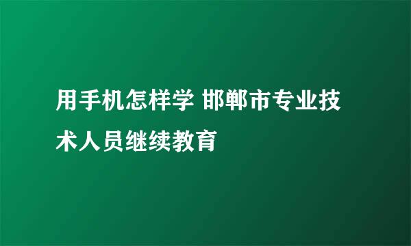 用手机怎样学 邯郸市专业技术人员继续教育