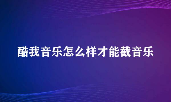 酷我音乐怎么样才能截音乐
