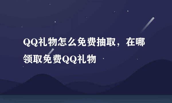QQ礼物怎么免费抽取，在哪领取免费QQ礼物