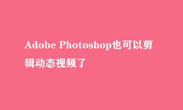 Adobe Photoshop也可以剪辑动态视频了