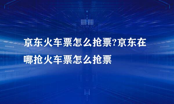 京东火车票怎么抢票?京东在哪抢火车票怎么抢票