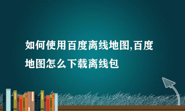 如何使用百度离线地图,百度地图怎么下载离线包