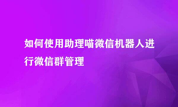 如何使用助理喵微信机器人进行微信群管理