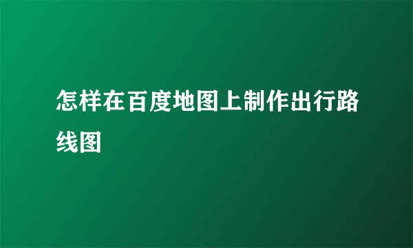 怎样在百度地图上制作出行路线图