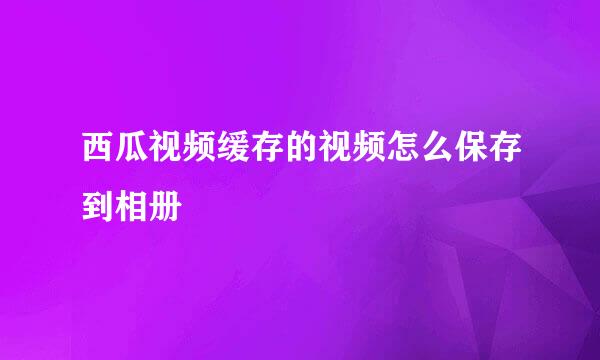 西瓜视频缓存的视频怎么保存到相册