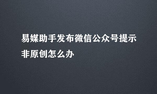 易媒助手发布微信公众号提示非原创怎么办