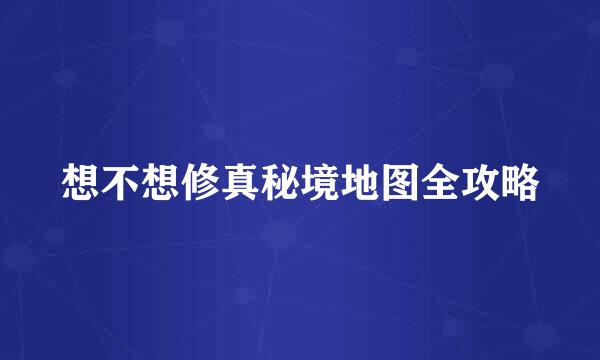 想不想修真秘境地图全攻略