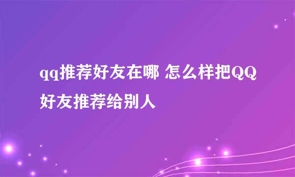 qq推荐好友在哪 怎么样把QQ好友推荐给别人