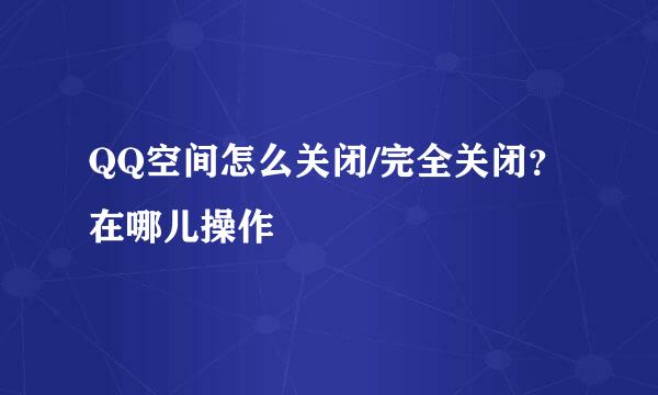 QQ空间怎么关闭/完全关闭？在哪儿操作
