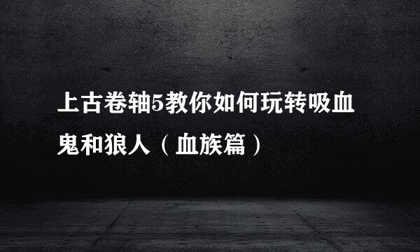 上古卷轴5教你如何玩转吸血鬼和狼人（血族篇）