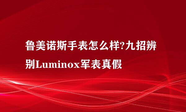 鲁美诺斯手表怎么样?九招辨别Luminox军表真假