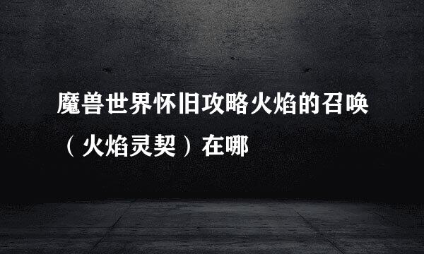 魔兽世界怀旧攻略火焰的召唤（火焰灵契）在哪